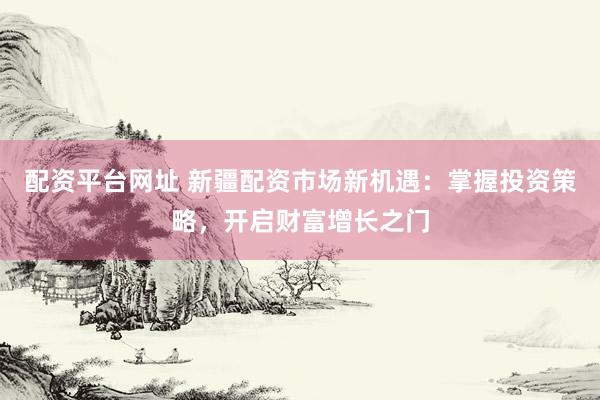 配资平台网址 新疆配资市场新机遇：掌握投资策略，开启财富增长之门