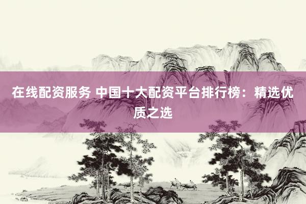 在线配资服务 中国十大配资平台排行榜：精选优质之选