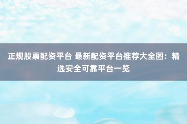 正规股票配资平台 最新配资平台推荐大全图：精选安全可靠平台一览