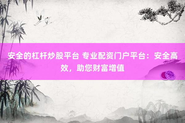 安全的杠杆炒股平台 专业配资门户平台：安全高效，助您财富增值