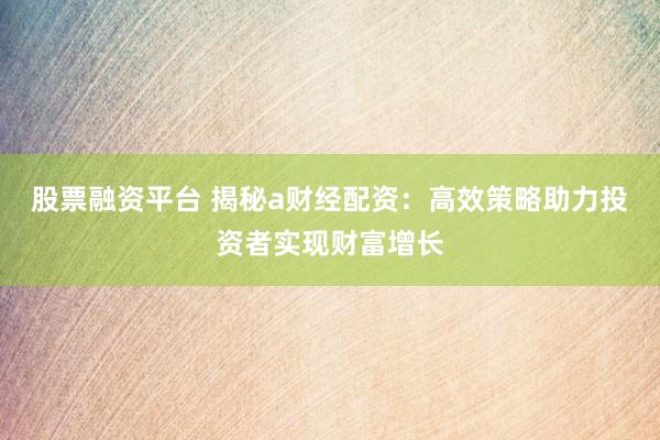 股票融资平台 揭秘a财经配资：高效策略助力投资者实现财富增长