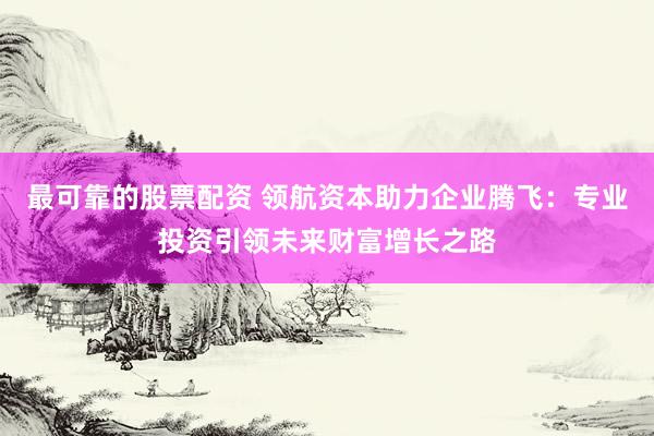 最可靠的股票配资 领航资本助力企业腾飞：专业投资引领未来财富增长之路