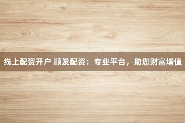 线上配资开户 顺发配资：专业平台，助您财富增值